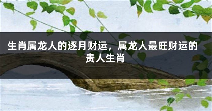 生肖属龙人的逐月财运，属龙人最旺财运的贵人生肖