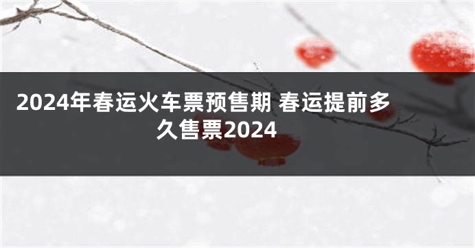 2024年春运火车票预售期 春运提前多久售票2024