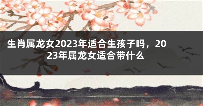 生肖属龙女2023年适合生孩子吗，2023年属龙女适合带什么