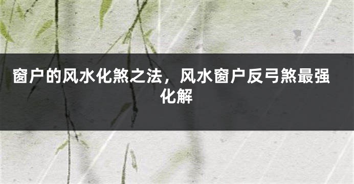 窗户的风水化煞之法，风水窗户反弓煞最强化解