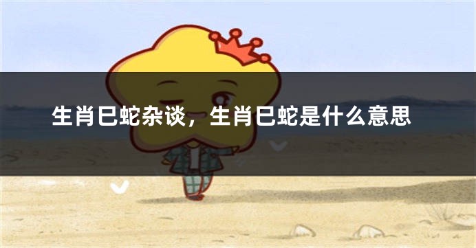 生肖巳蛇杂谈，生肖巳蛇是什么意思