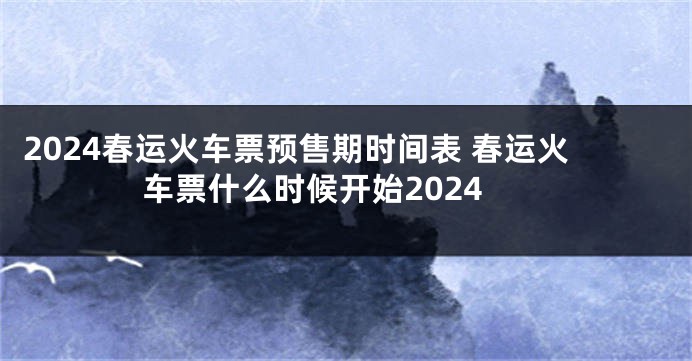 2024春运火车票预售期时间表 春运火车票什么时候开始2024
