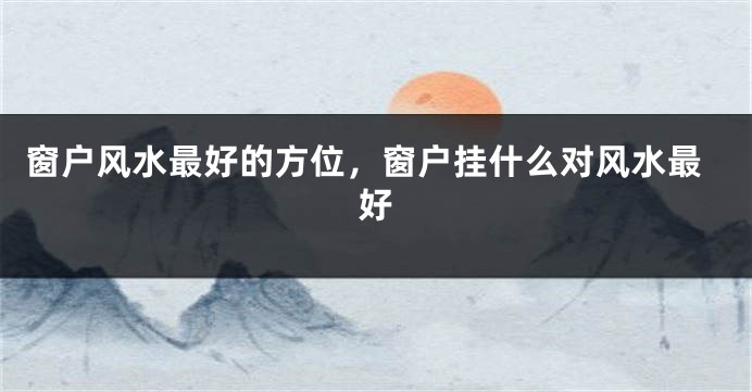 窗户风水最好的方位，窗户挂什么对风水最好
