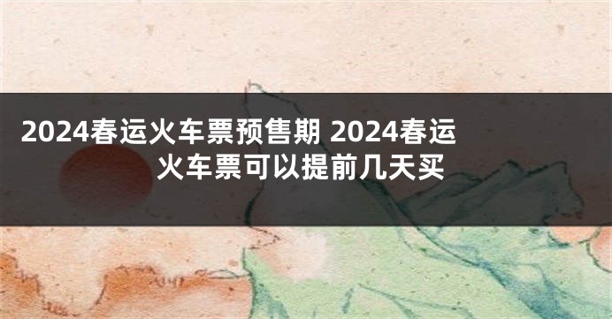 2024春运火车票预售期 2024春运火车票可以提前几天买