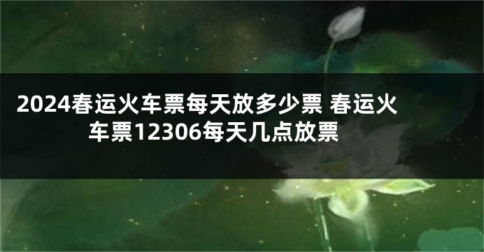 2024春运火车票每天放多少票 春运火车票12306每天几点放票