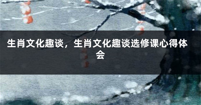 生肖文化趣谈,生肖文化趣谈选修课心得体会