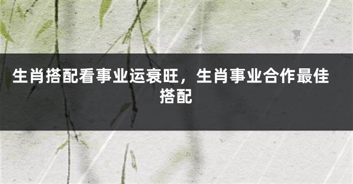 生肖搭配看事业运衰旺，生肖事业合作最佳搭配
