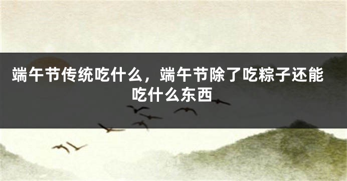 端午节传统吃什么,端午节除了吃粽子还能吃什么东西