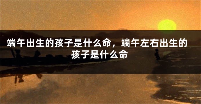 端午出生的孩子是什么命，端午左右出生的孩子是什么命