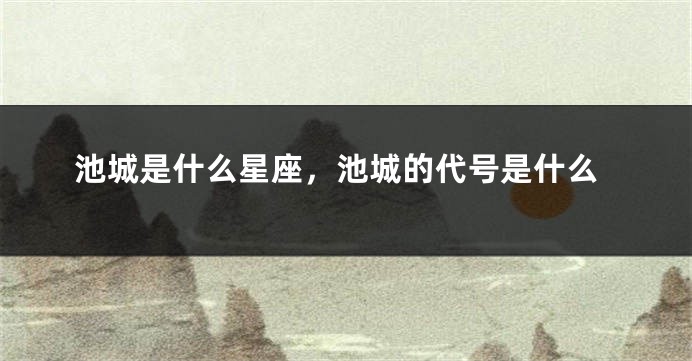 池城是什么星座,池城的代号是什么