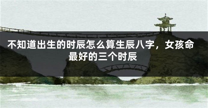 不知道出生的时辰怎么算生辰八字，女孩命最好的三个时辰