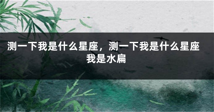 测一下我是什么星座，测一下我是什么星座我是水扁