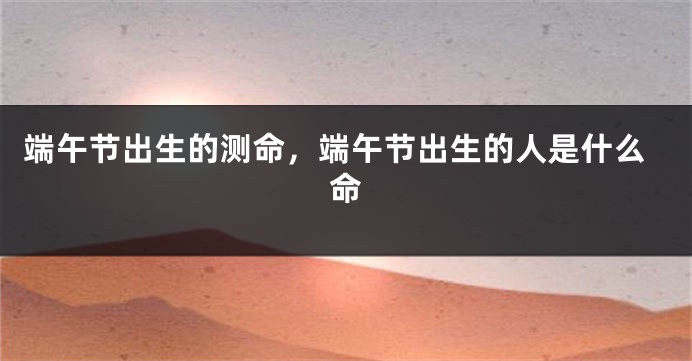 端午节出生的测命,端午节出生的人是什么命