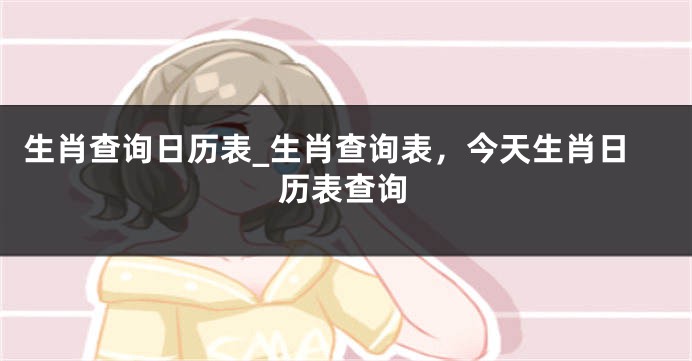生肖查询日历表_生肖查询表，今天生肖日历表查询