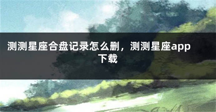 测测星座合盘记录怎么删,测测星座app下载