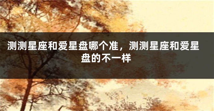 测测星座和爱星盘哪个准，测测星座和爱星盘的不一样