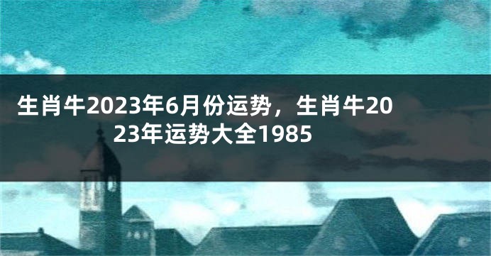 生肖牛2023年6月份运势，生肖牛2023年运势大全1985