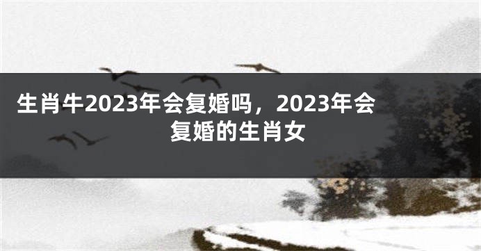 生肖牛2023年会复婚吗，2023年会复婚的生肖女