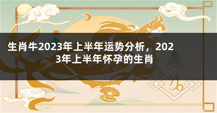 生肖牛2023年上半年运势分析，2023年上半年怀孕的生肖