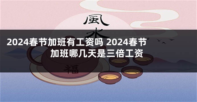 2024春节加班有工资吗 2024春节加班哪几天是三倍工资