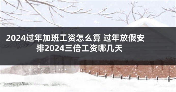 2024过年加班工资怎么算 过年放假安排2024三倍工资哪几天