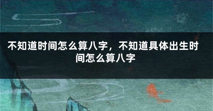 不知道时间怎么算八字，不知道具体出生时间怎么算八字