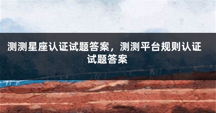测测星座认证试题答案，测测平台规则认证试题答案