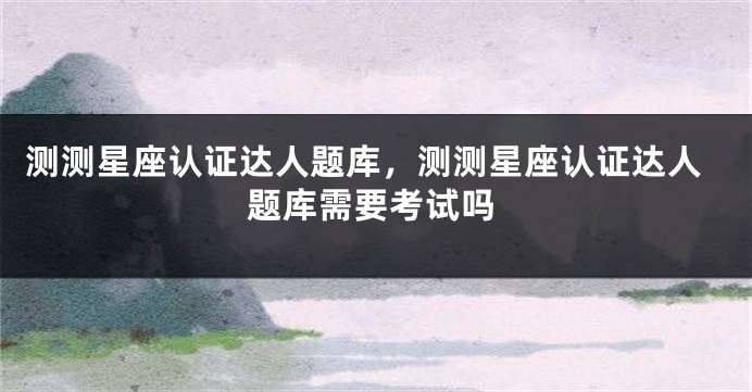 测测星座认证达人题库，测测星座认证达人题库需要考试吗