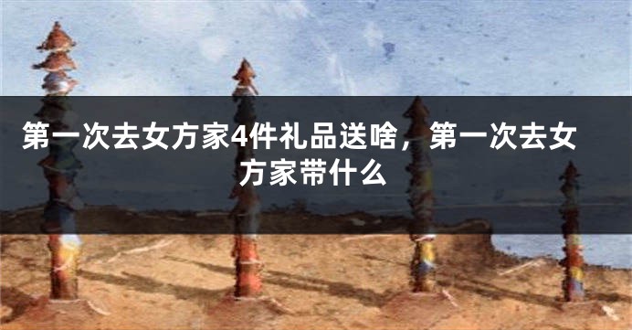 第一次去女方家4件礼品送啥，第一次去女方家带什么