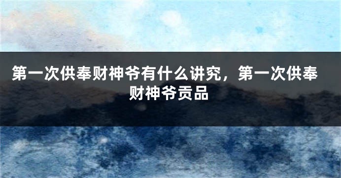 第一次供奉财神爷有什么讲究，第一次供奉财神爷贡品