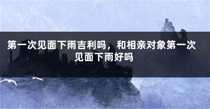 第一次见面下雨吉利吗，和相亲对象第一次见面下雨好吗