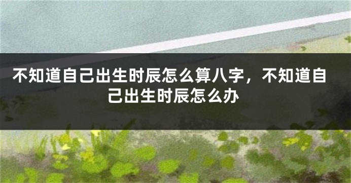 不知道自己出生时辰怎么算八字，不知道自己出生时辰怎么办