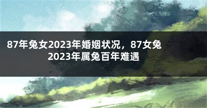 87年兔女2023年婚姻状况，87女兔2023年属兔百年难遇