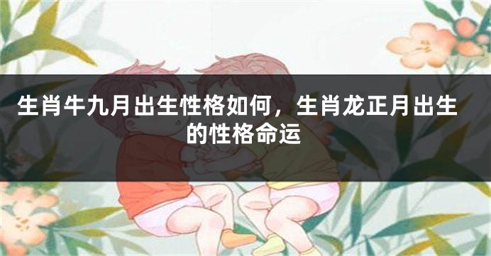 生肖牛九月出生性格如何，生肖龙正月出生的性格命运