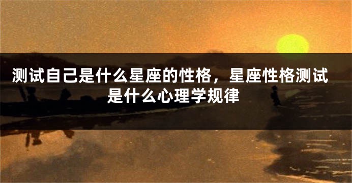 测试自己是什么星座的性格，星座性格测试是什么心理学规律