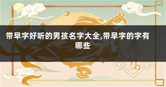 带早字好听的男孩名字大全,带早字的字有哪些