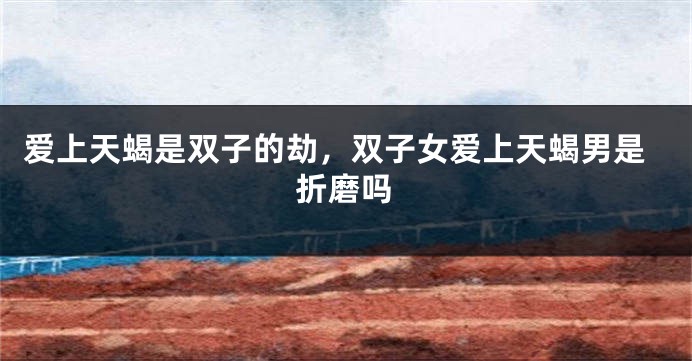 爱上天蝎是双子的劫，双子女爱上天蝎男是折磨吗