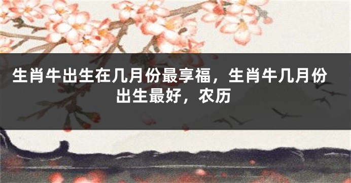生肖牛出生在几月份最享福，生肖牛几月份出生最好，农历