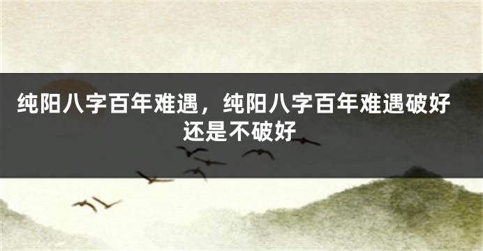 纯阳八字百年难遇，纯阳八字百年难遇破好还是不破好