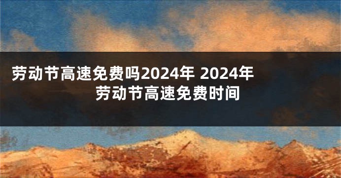劳动节高速免费吗2024年 2024年劳动节高速免费时间