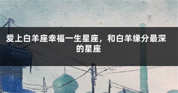 爱上白羊座幸福一生星座，和白羊缘分最深的星座
