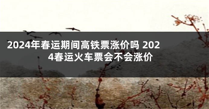 2024年春运期间高铁票涨价吗 2024春运火车票会不会涨价