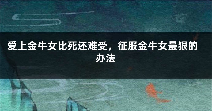 爱上金牛女比死还难受，征服金牛女最狠的办法