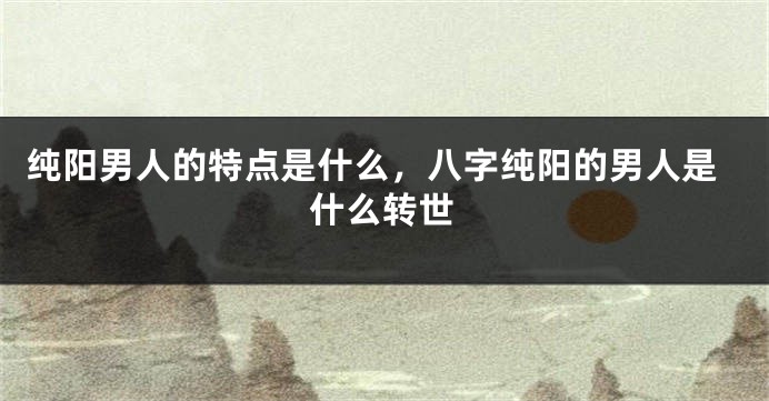 纯阳男人的特点是什么，八字纯阳的男人是什么转世