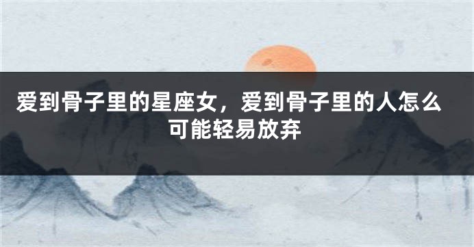 爱到骨子里的星座女，爱到骨子里的人怎么可能轻易放弃
