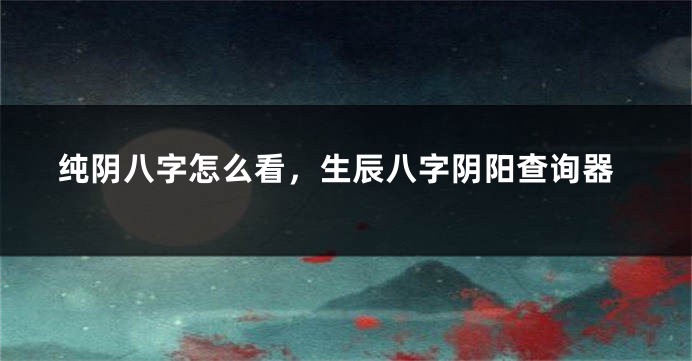 纯阴八字怎么看，生辰八字阴阳查询器