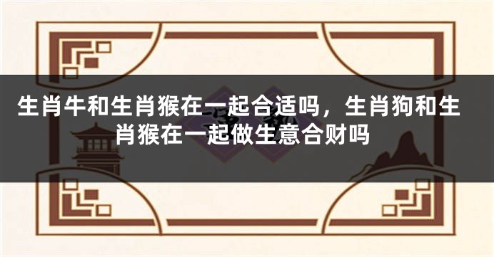生肖牛和生肖猴在一起合适吗，生肖狗和生肖猴在一起做生意合财吗