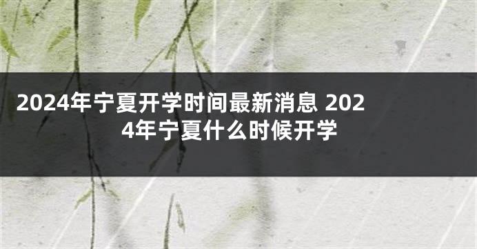 2024年宁夏开学时间最新消息 2024年宁夏什么时候开学
