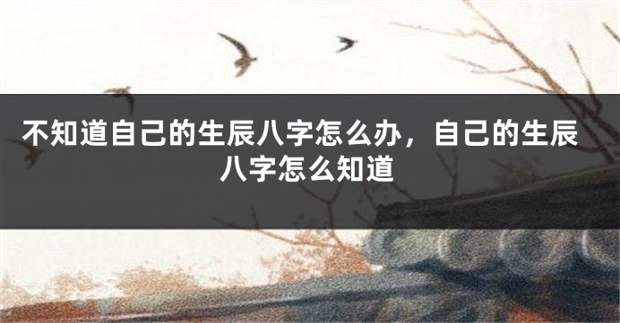 不知道自己的生辰八字怎么办，自己的生辰八字怎么知道