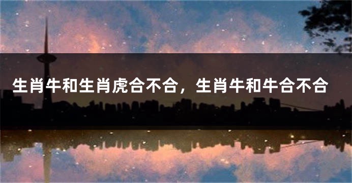 生肖牛和生肖虎合不合，生肖牛和牛合不合